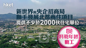 新世界17｜新世界與央企招商局聯手發展北都商住項目、提供不少於2000伙住宅單位 料明年初動工